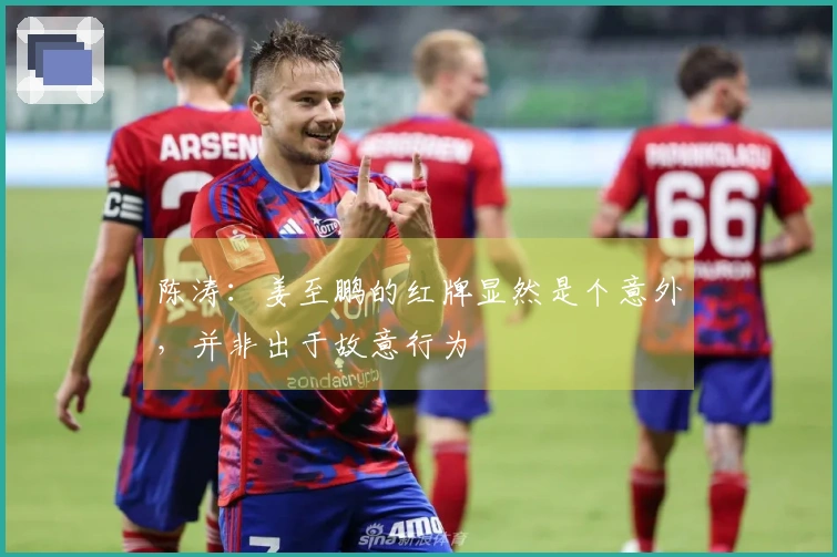 陈涛：姜至鹏的红牌显然是个意外，并非出于故意行为