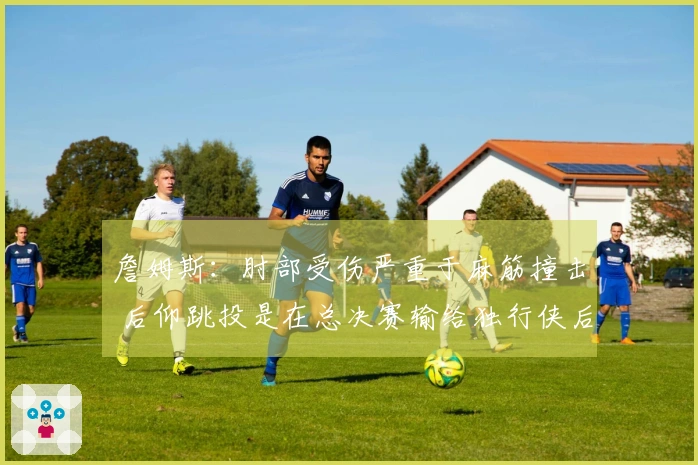 詹姆斯：肘部受伤严重于麻筋撞击 后仰跳投是在总决赛输给独行侠后加强训练的