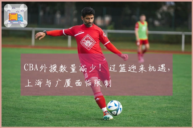 CBA外援数量减少！辽篮迎来机遇，上海与广厦面临限制