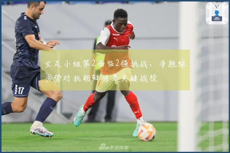 女足小组第2面临2强挑战，净胜球劣势对抗朝鲜将是关键战役