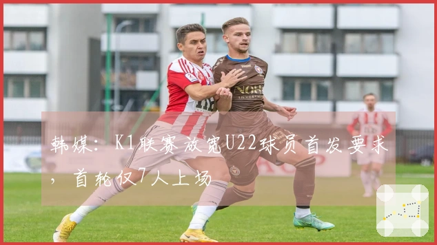 韩媒：K1联赛放宽U22球员首发要求，首轮仅7人上场