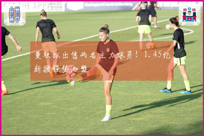 曼联拟出售两名主力球员！1.45亿新援强势加盟