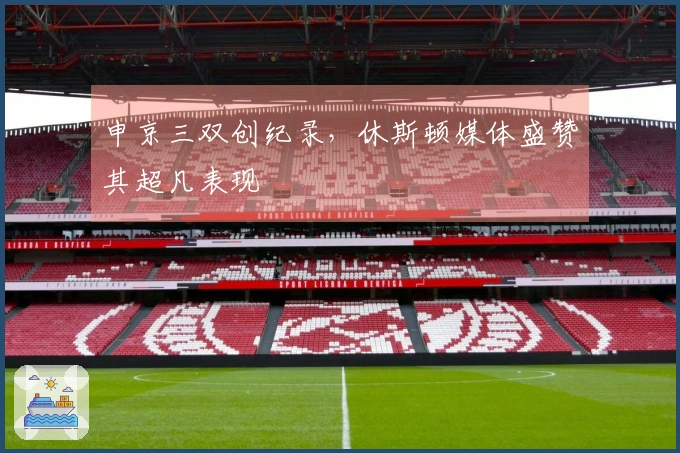 申京三双创纪录，休斯顿媒体盛赞其超凡表现