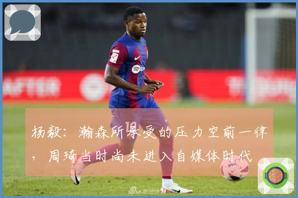 杨毅：瀚森所承受的压力空前一律，周琦当时尚未进入自媒体时代