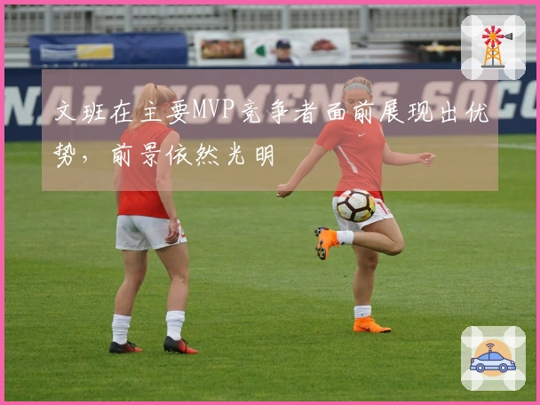 文班在主要MVP竞争者面前展现出优势，前景依然光明