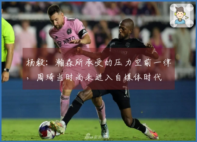 杨毅：瀚森所承受的压力空前一律，周琦当时尚未进入自媒体时代