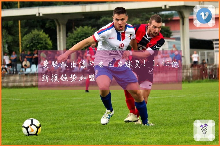 曼联拟出售两名主力球员！1.45亿新援强势加盟