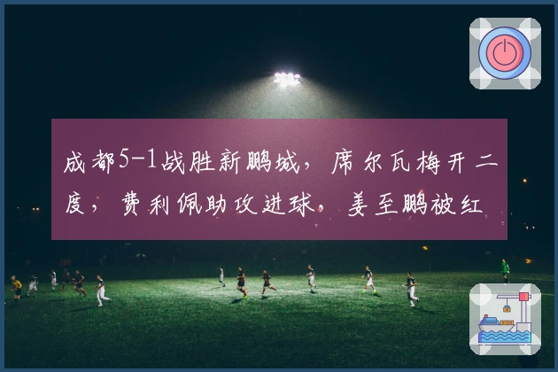 成都5-1战胜新鹏城，席尔瓦梅开二度，费利佩助攻进球，姜至鹏被红牌驱逐