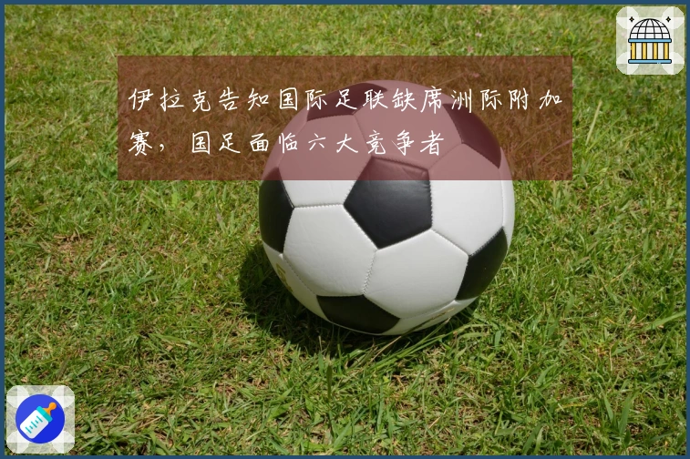 伊拉克告知国际足联缺席洲际附加赛，国足面临六大竞争者