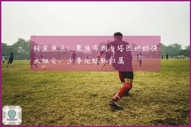 转变焦点：聚焦布朗与塔图姆的强大组合，少争论球队归属