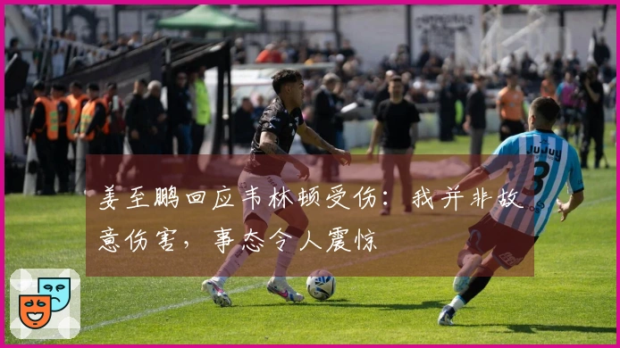 姜至鹏回应韦林顿受伤：我并非故意伤害，事态令人震惊