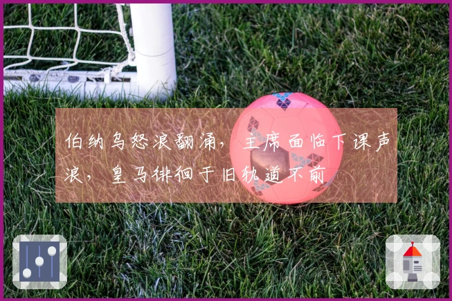 伯纳乌怒浪翻涌，主席面临下课声浪，皇马徘徊于旧轨道不前