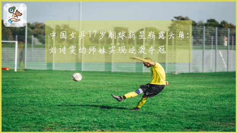 中国女乒17岁削球新星崭露头角：刘诗雯的师妹实现逆袭夺冠