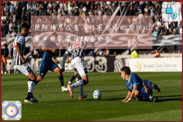 楚阿梅尼在皇马对塞尔塔的客场比赛中斩获最佳球员荣誉