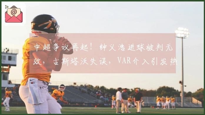 中超争议再起！钟义浩进球被判无效，古斯塔沃失误，VAR介入引发热议