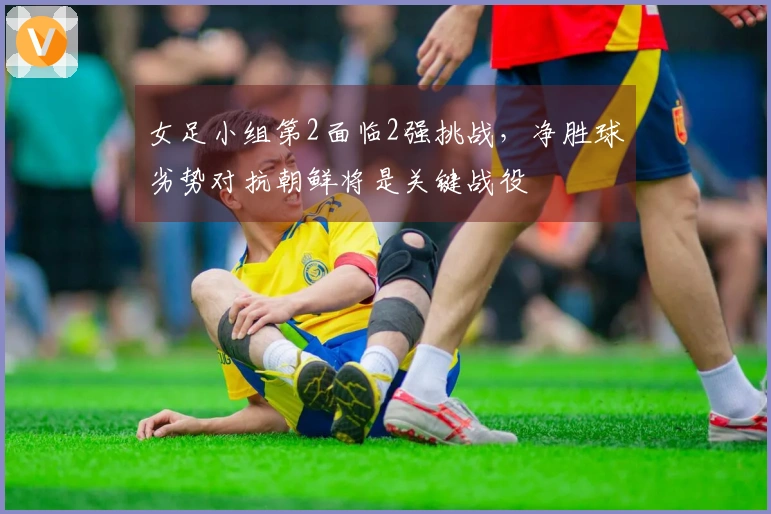 女足小组第2面临2强挑战，净胜球劣势对抗朝鲜将是关键战役