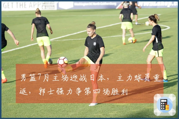 男篮7月主场迎战日本，主力球员重返，郭士强力争第四场胜利