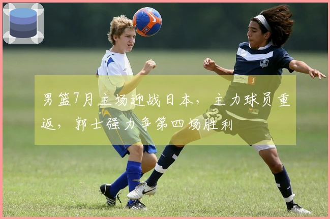 男篮7月主场迎战日本，主力球员重返，郭士强力争第四场胜利