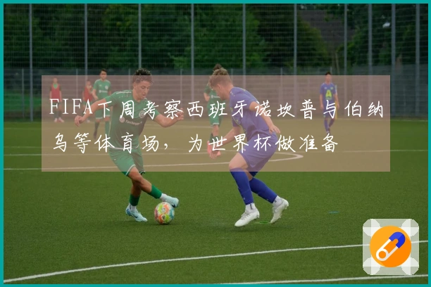 FIFA下周考察西班牙诺坎普与伯纳乌等体育场，为世界杯做准备