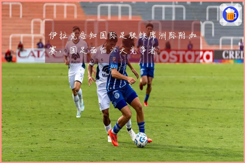 伊拉克告知国际足联缺席洲际附加赛，国足面临六大竞争者