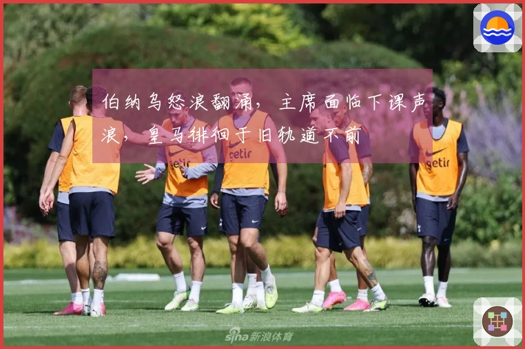 伯纳乌怒浪翻涌,主席面临下课声浪,皇马徘徊于旧轨道不前