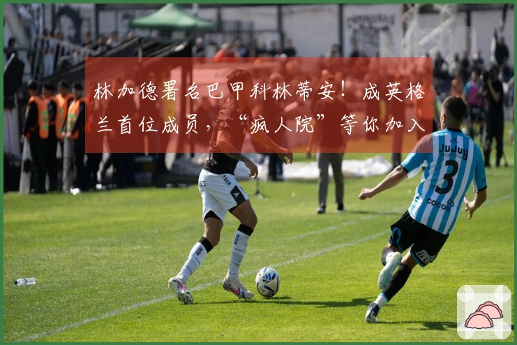 林加德署名巴甲科林蒂安！成英格兰首位成员，“疯人院”等你加入